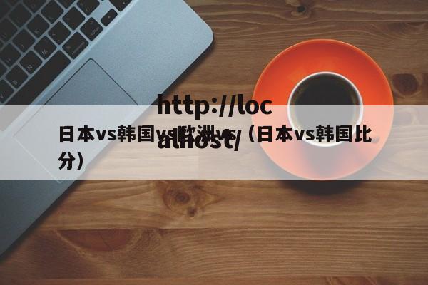 日本vs韩国vs欧洲vs（日本vs韩国比分）